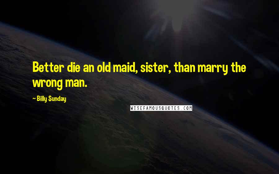 Billy Sunday Quotes: Better die an old maid, sister, than marry the wrong man.