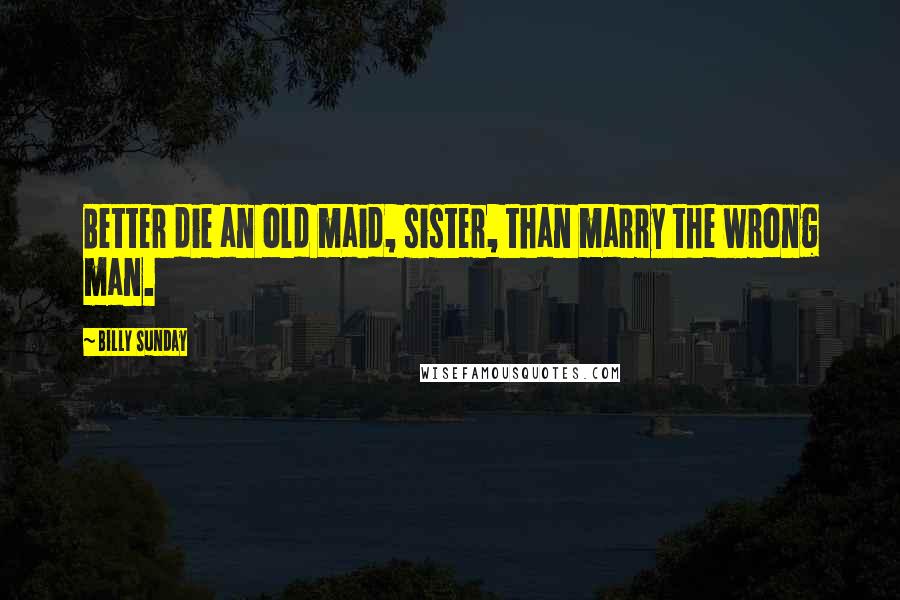 Billy Sunday Quotes: Better die an old maid, sister, than marry the wrong man.