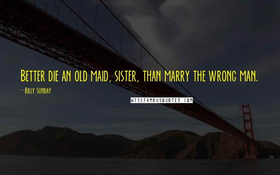 Billy Sunday Quotes: Better die an old maid, sister, than marry the wrong man.