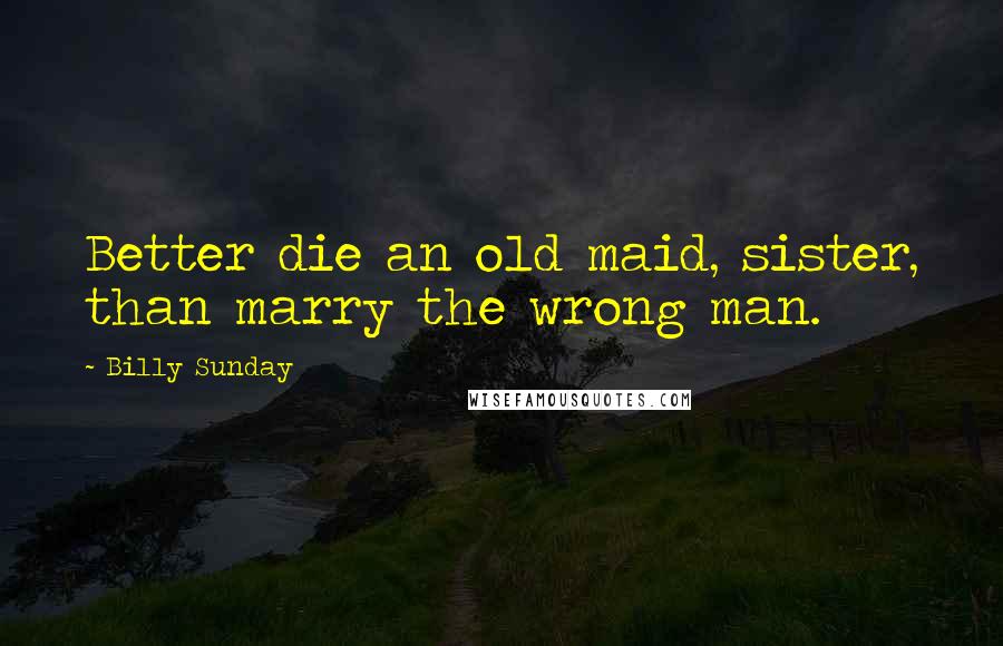 Billy Sunday Quotes: Better die an old maid, sister, than marry the wrong man.