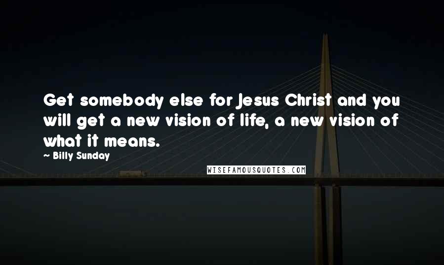 Billy Sunday Quotes: Get somebody else for Jesus Christ and you will get a new vision of life, a new vision of what it means.
