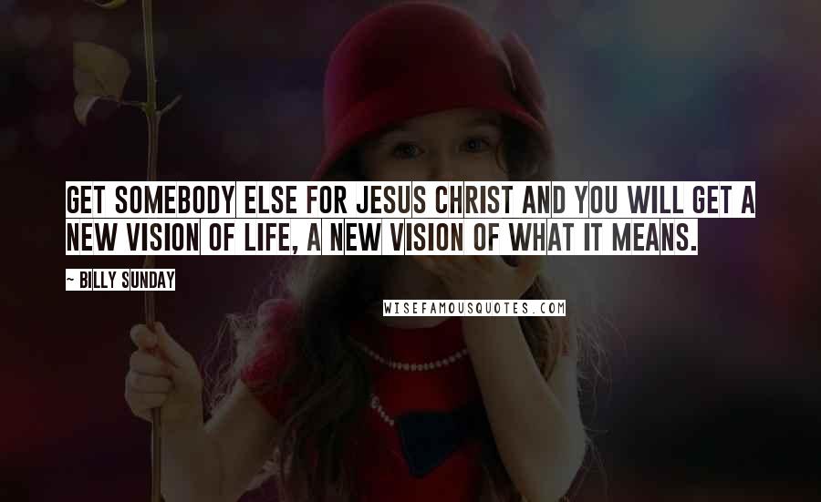 Billy Sunday Quotes: Get somebody else for Jesus Christ and you will get a new vision of life, a new vision of what it means.