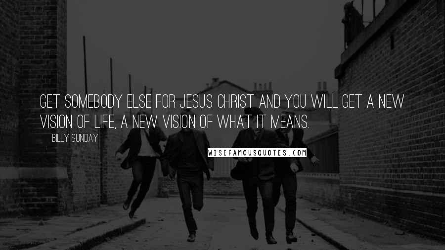 Billy Sunday Quotes: Get somebody else for Jesus Christ and you will get a new vision of life, a new vision of what it means.