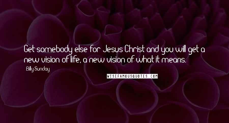 Billy Sunday Quotes: Get somebody else for Jesus Christ and you will get a new vision of life, a new vision of what it means.