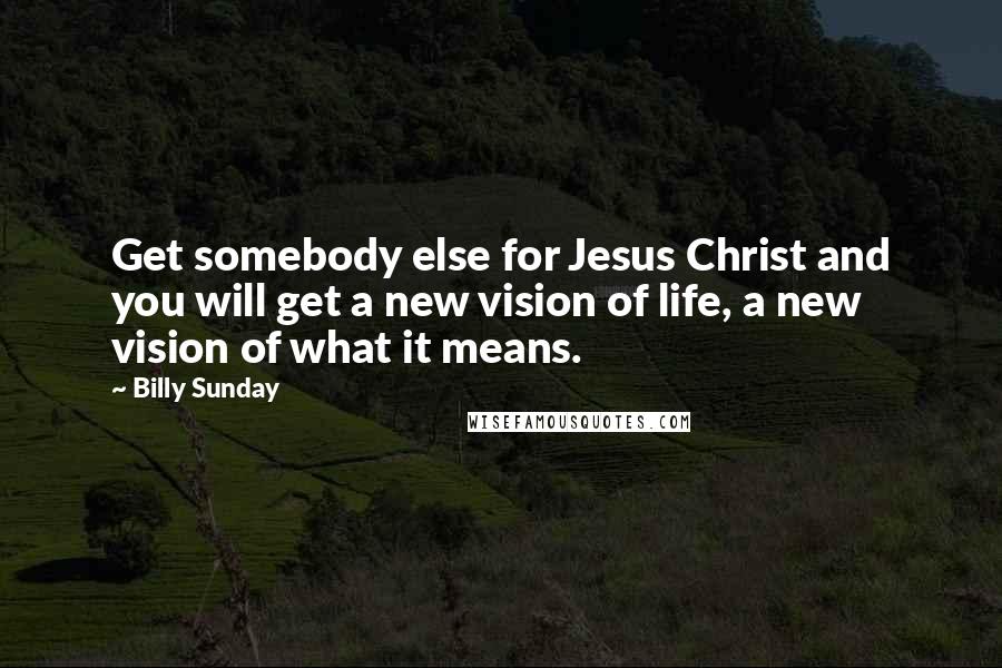 Billy Sunday Quotes: Get somebody else for Jesus Christ and you will get a new vision of life, a new vision of what it means.