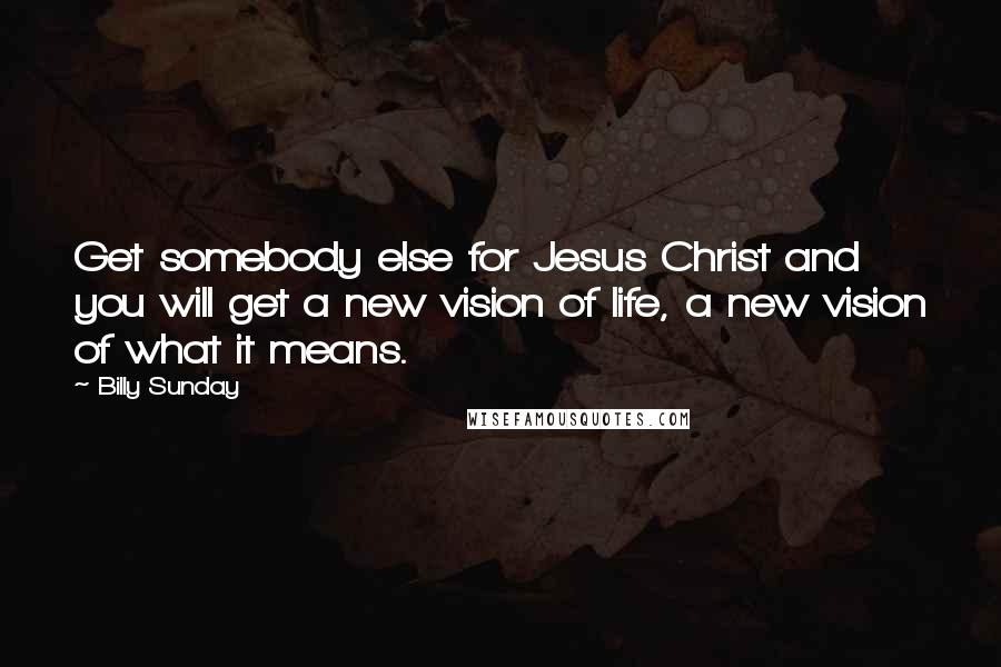 Billy Sunday Quotes: Get somebody else for Jesus Christ and you will get a new vision of life, a new vision of what it means.