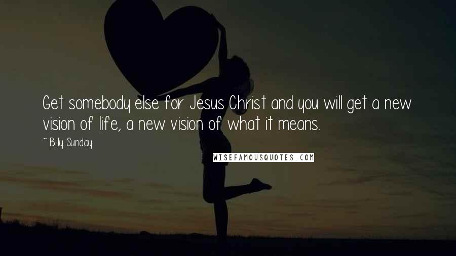 Billy Sunday Quotes: Get somebody else for Jesus Christ and you will get a new vision of life, a new vision of what it means.