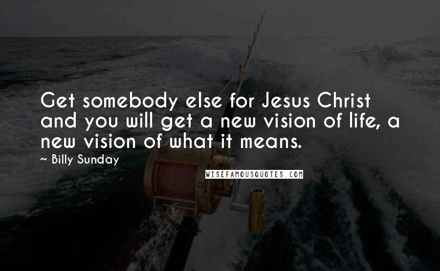 Billy Sunday Quotes: Get somebody else for Jesus Christ and you will get a new vision of life, a new vision of what it means.
