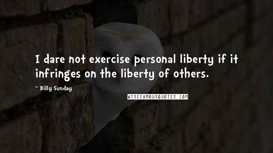 Billy Sunday Quotes: I dare not exercise personal liberty if it infringes on the liberty of others.