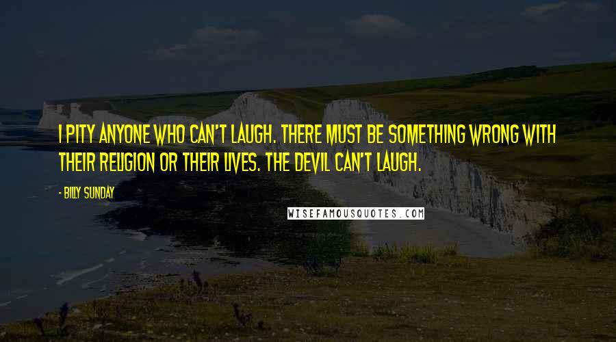 Billy Sunday Quotes: I pity anyone who can't laugh. There must be something wrong with their religion or their lives. The devil can't laugh.