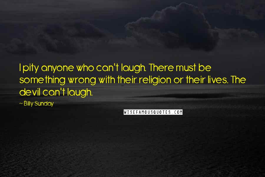 Billy Sunday Quotes: I pity anyone who can't laugh. There must be something wrong with their religion or their lives. The devil can't laugh.