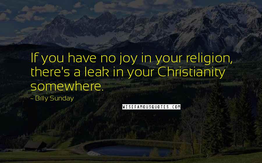Billy Sunday Quotes: If you have no joy in your religion, there's a leak in your Christianity somewhere.
