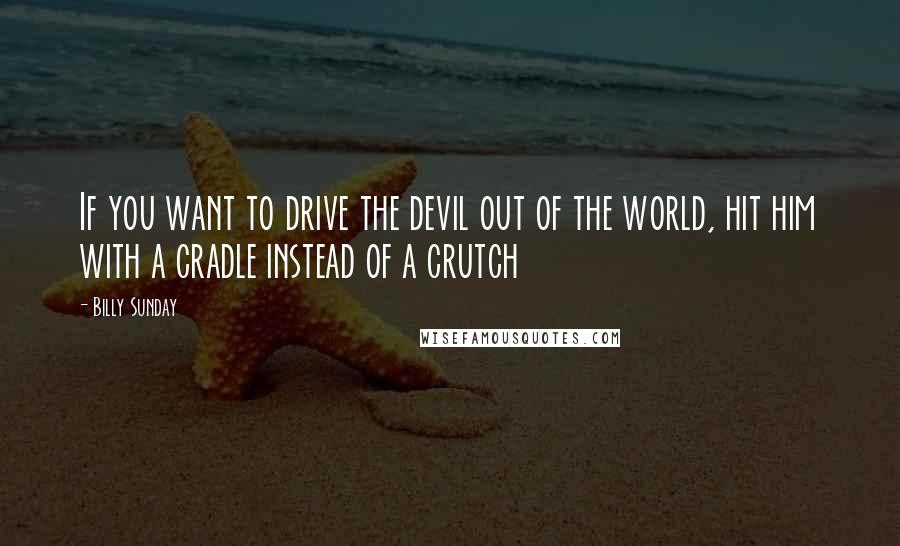 Billy Sunday Quotes: If you want to drive the devil out of the world, hit him with a cradle instead of a crutch