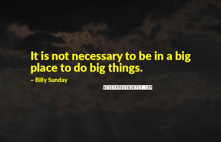 Billy Sunday Quotes: It is not necessary to be in a big place to do big things.