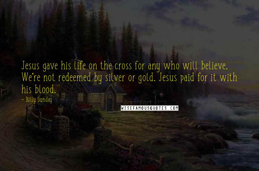 Billy Sunday Quotes: Jesus gave his life on the cross for any who will believe. We're not redeemed by silver or gold. Jesus paid for it with his blood.