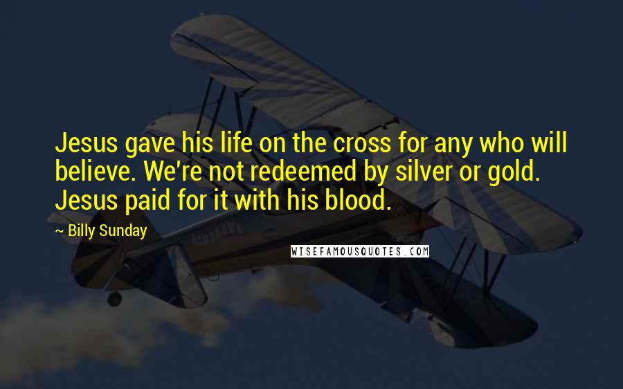 Billy Sunday Quotes: Jesus gave his life on the cross for any who will believe. We're not redeemed by silver or gold. Jesus paid for it with his blood.