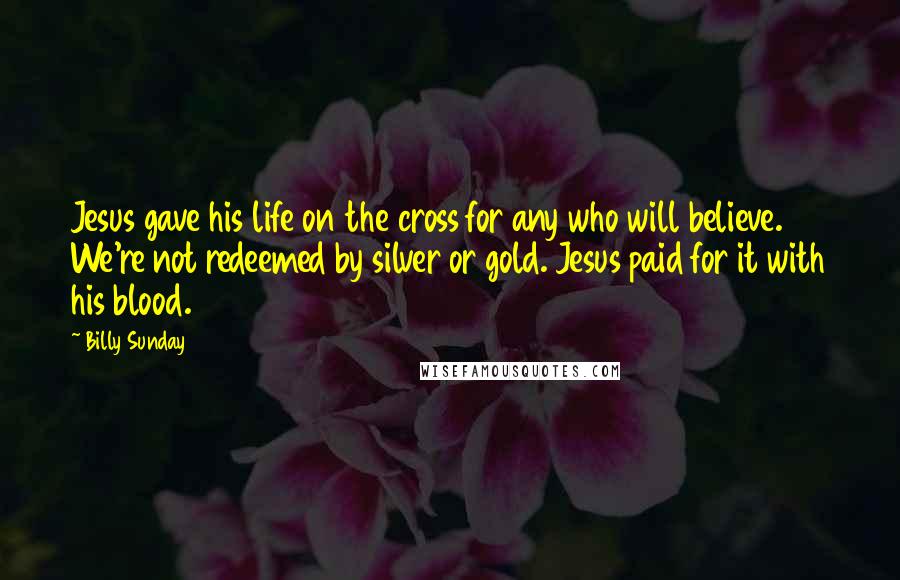Billy Sunday Quotes: Jesus gave his life on the cross for any who will believe. We're not redeemed by silver or gold. Jesus paid for it with his blood.