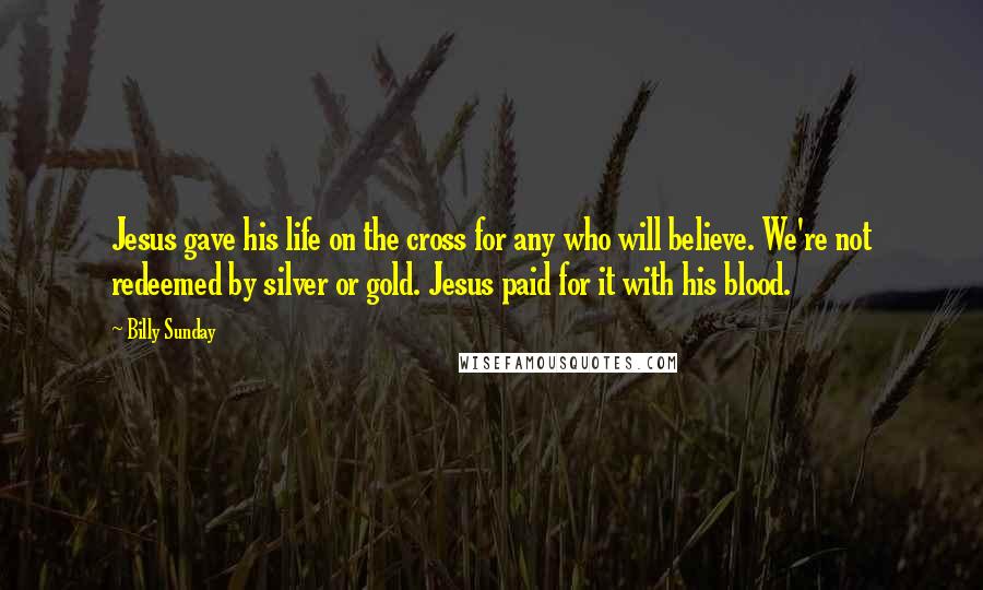 Billy Sunday Quotes: Jesus gave his life on the cross for any who will believe. We're not redeemed by silver or gold. Jesus paid for it with his blood.