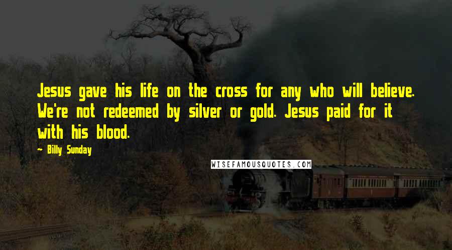 Billy Sunday Quotes: Jesus gave his life on the cross for any who will believe. We're not redeemed by silver or gold. Jesus paid for it with his blood.