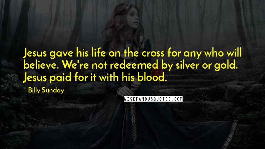 Billy Sunday Quotes: Jesus gave his life on the cross for any who will believe. We're not redeemed by silver or gold. Jesus paid for it with his blood.