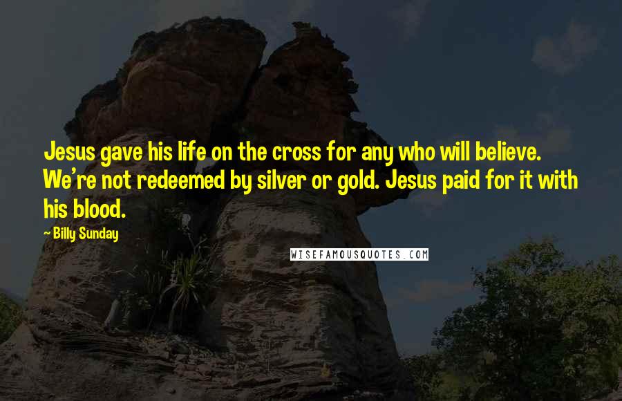 Billy Sunday Quotes: Jesus gave his life on the cross for any who will believe. We're not redeemed by silver or gold. Jesus paid for it with his blood.
