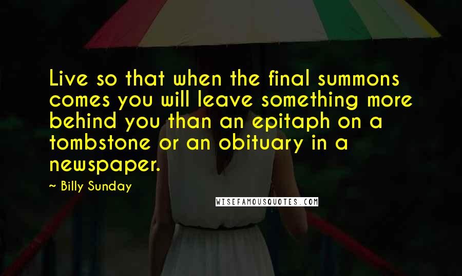 Billy Sunday Quotes: Live so that when the final summons comes you will leave something more behind you than an epitaph on a tombstone or an obituary in a newspaper.