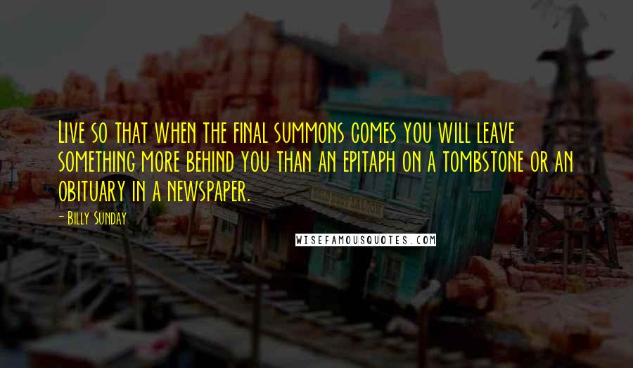 Billy Sunday Quotes: Live so that when the final summons comes you will leave something more behind you than an epitaph on a tombstone or an obituary in a newspaper.