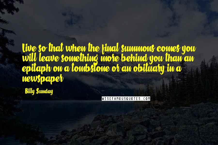 Billy Sunday Quotes: Live so that when the final summons comes you will leave something more behind you than an epitaph on a tombstone or an obituary in a newspaper.