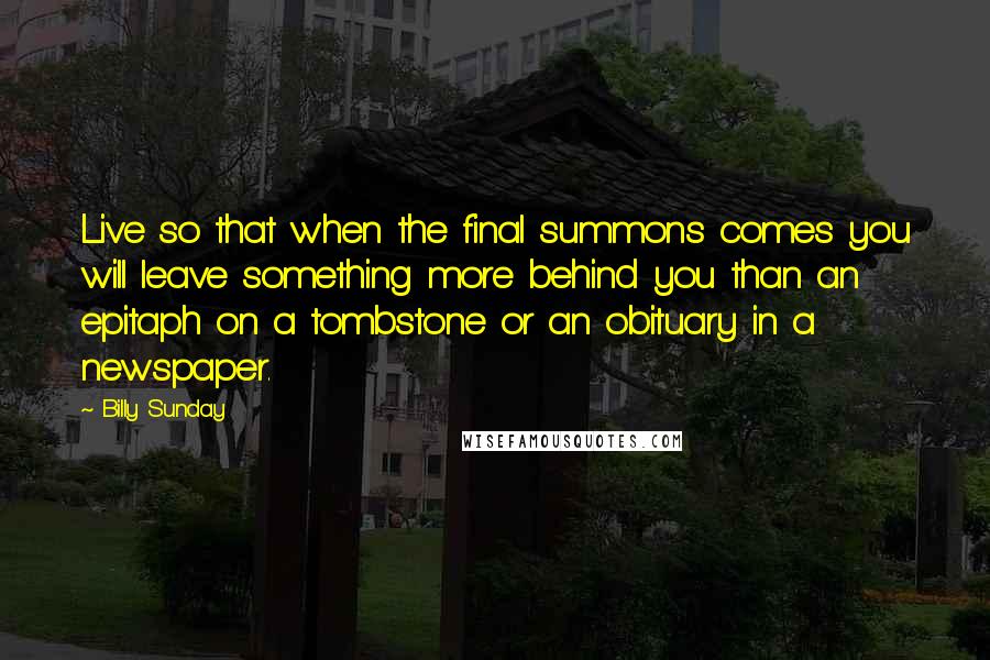 Billy Sunday Quotes: Live so that when the final summons comes you will leave something more behind you than an epitaph on a tombstone or an obituary in a newspaper.