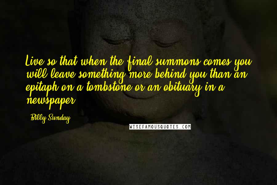 Billy Sunday Quotes: Live so that when the final summons comes you will leave something more behind you than an epitaph on a tombstone or an obituary in a newspaper.