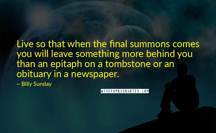 Billy Sunday Quotes: Live so that when the final summons comes you will leave something more behind you than an epitaph on a tombstone or an obituary in a newspaper.