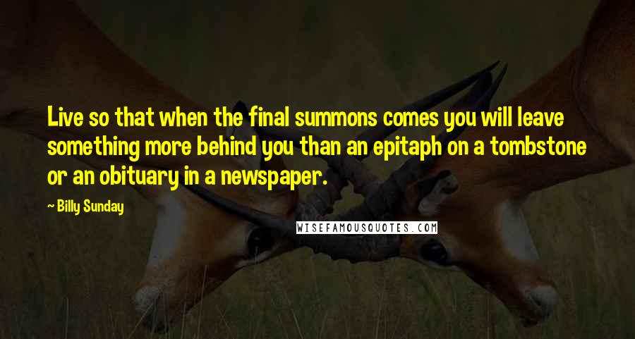 Billy Sunday Quotes: Live so that when the final summons comes you will leave something more behind you than an epitaph on a tombstone or an obituary in a newspaper.