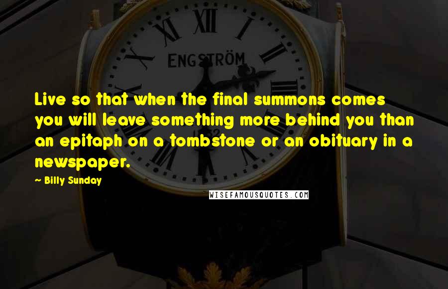 Billy Sunday Quotes: Live so that when the final summons comes you will leave something more behind you than an epitaph on a tombstone or an obituary in a newspaper.