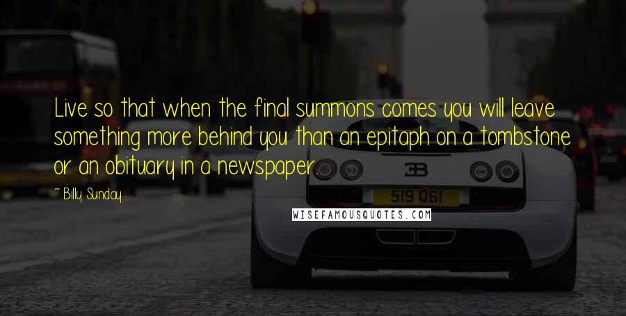Billy Sunday Quotes: Live so that when the final summons comes you will leave something more behind you than an epitaph on a tombstone or an obituary in a newspaper.
