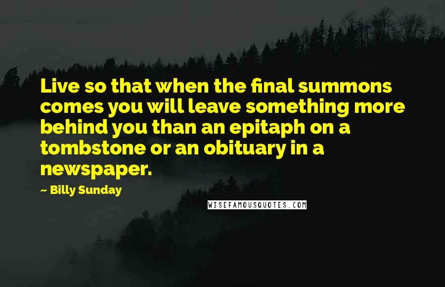 Billy Sunday Quotes: Live so that when the final summons comes you will leave something more behind you than an epitaph on a tombstone or an obituary in a newspaper.