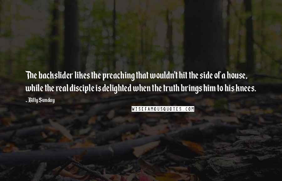 Billy Sunday Quotes: The backslider likes the preaching that wouldn't hit the side of a house, while the real disciple is delighted when the truth brings him to his knees.