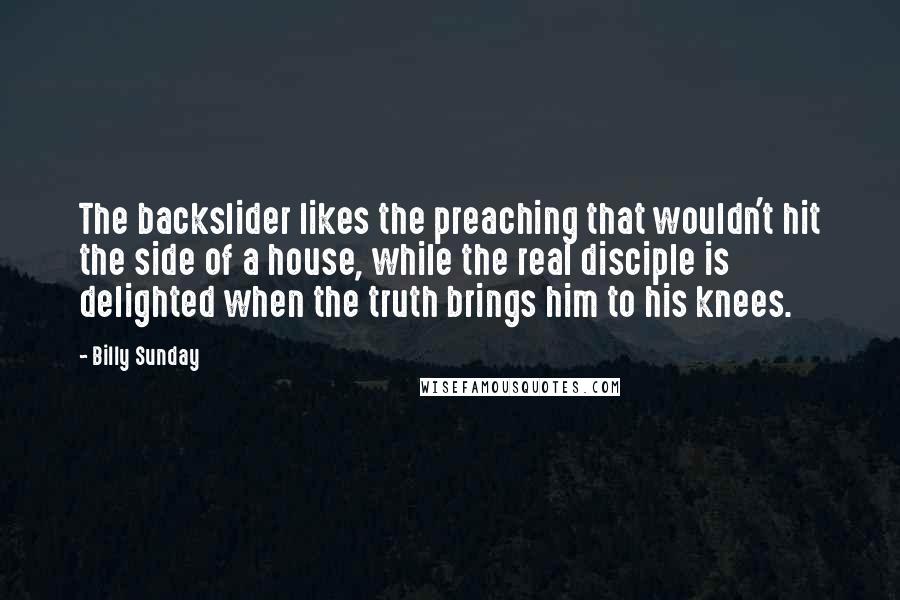 Billy Sunday Quotes: The backslider likes the preaching that wouldn't hit the side of a house, while the real disciple is delighted when the truth brings him to his knees.