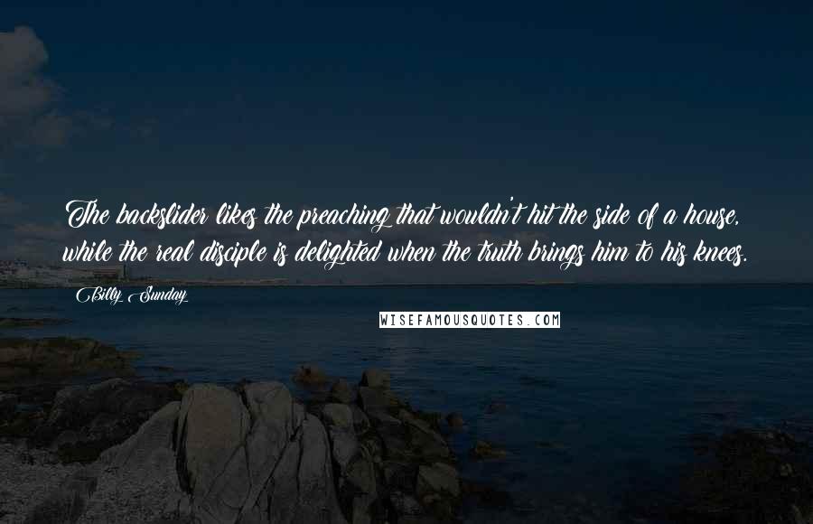 Billy Sunday Quotes: The backslider likes the preaching that wouldn't hit the side of a house, while the real disciple is delighted when the truth brings him to his knees.