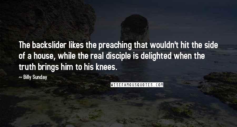 Billy Sunday Quotes: The backslider likes the preaching that wouldn't hit the side of a house, while the real disciple is delighted when the truth brings him to his knees.