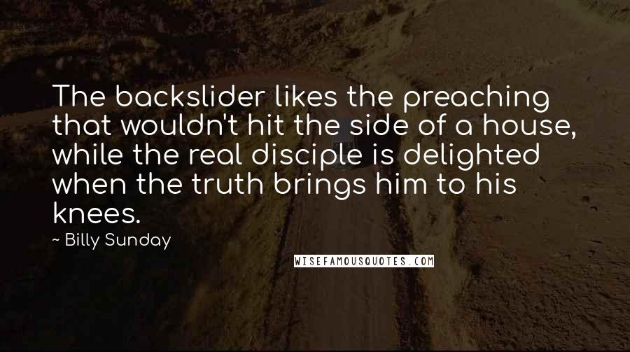 Billy Sunday Quotes: The backslider likes the preaching that wouldn't hit the side of a house, while the real disciple is delighted when the truth brings him to his knees.