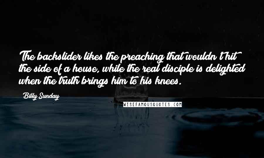 Billy Sunday Quotes: The backslider likes the preaching that wouldn't hit the side of a house, while the real disciple is delighted when the truth brings him to his knees.