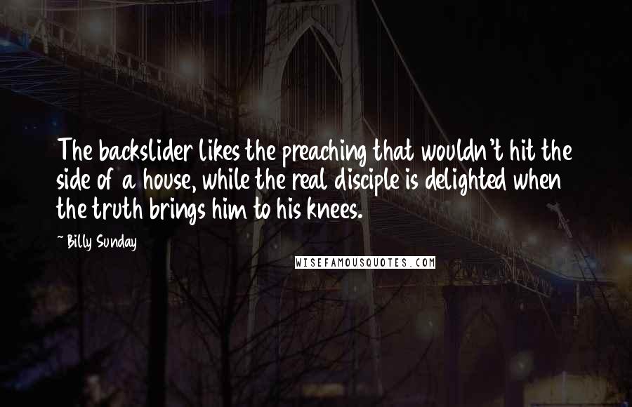 Billy Sunday Quotes: The backslider likes the preaching that wouldn't hit the side of a house, while the real disciple is delighted when the truth brings him to his knees.