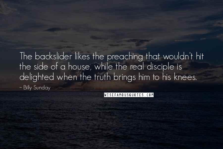 Billy Sunday Quotes: The backslider likes the preaching that wouldn't hit the side of a house, while the real disciple is delighted when the truth brings him to his knees.