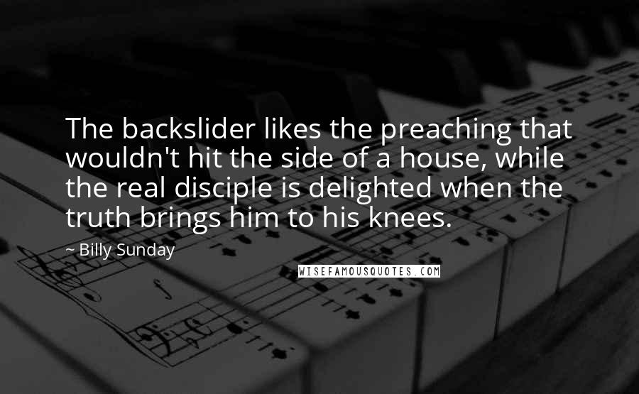 Billy Sunday Quotes: The backslider likes the preaching that wouldn't hit the side of a house, while the real disciple is delighted when the truth brings him to his knees.