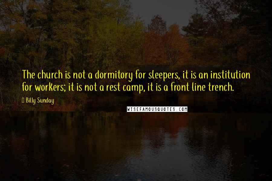 Billy Sunday Quotes: The church is not a dormitory for sleepers, it is an institution for workers; it is not a rest camp, it is a front line trench.