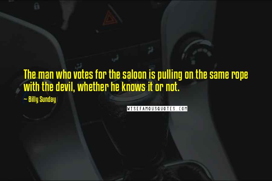 Billy Sunday Quotes: The man who votes for the saloon is pulling on the same rope with the devil, whether he knows it or not.