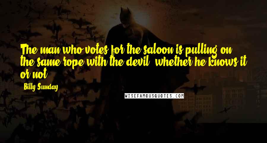 Billy Sunday Quotes: The man who votes for the saloon is pulling on the same rope with the devil, whether he knows it or not.