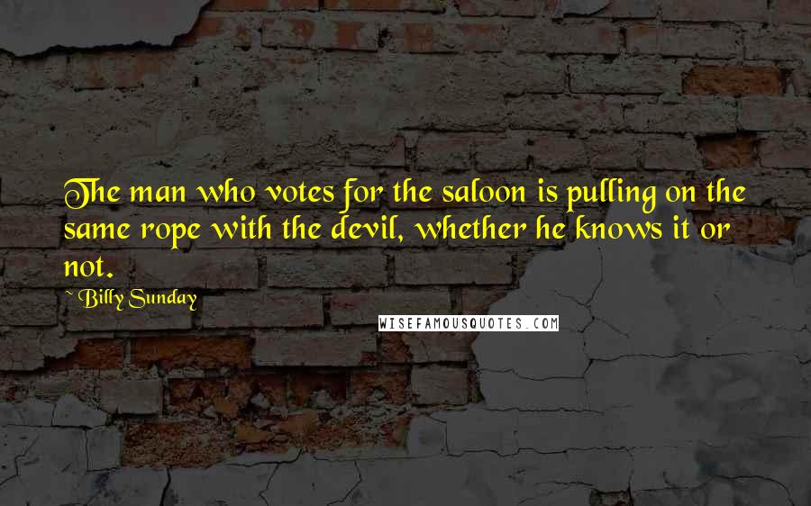 Billy Sunday Quotes: The man who votes for the saloon is pulling on the same rope with the devil, whether he knows it or not.