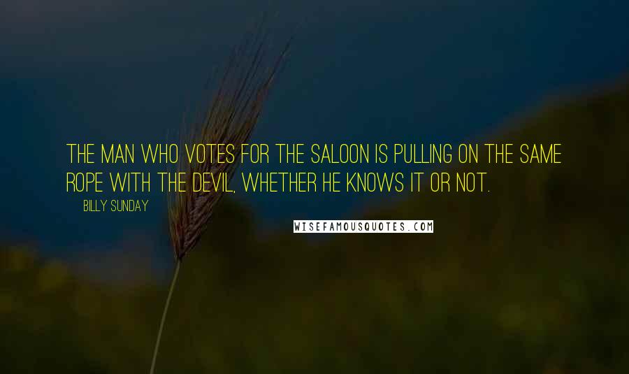 Billy Sunday Quotes: The man who votes for the saloon is pulling on the same rope with the devil, whether he knows it or not.
