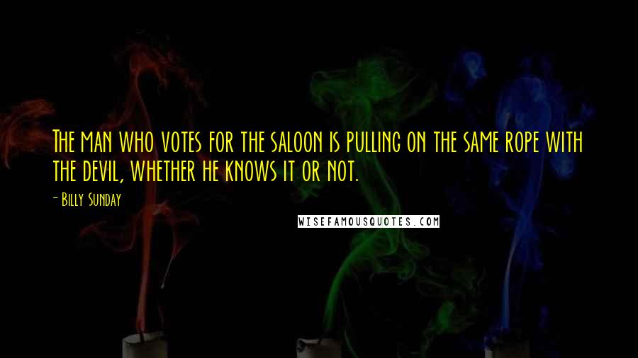 Billy Sunday Quotes: The man who votes for the saloon is pulling on the same rope with the devil, whether he knows it or not.